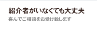 紹介者がいなくても大丈夫　よろこんでご相談をお受け致します