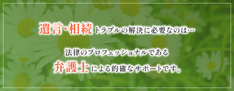 遺言・相続トラブルの解決に必要なのは・・・法律のプロフェッショナルである弁護士による的確なサポートです。
