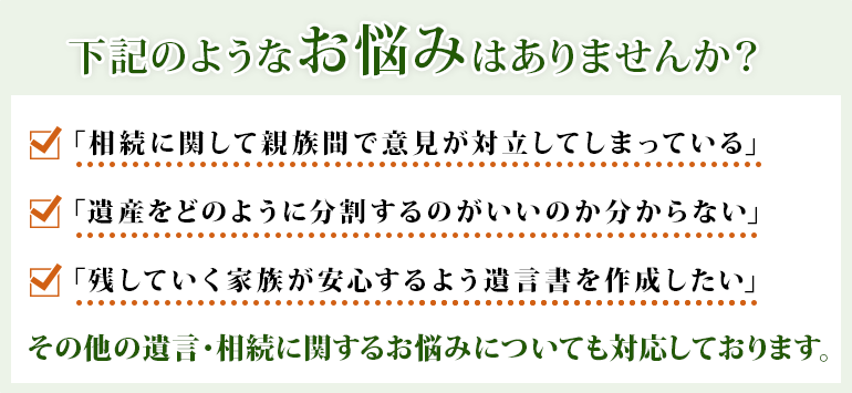 下記のようなお悩みはありませんか？「相続に関して親族間で意見が対立してしまっている」「遺産をどのように分割するのがいいのか分からない」「残していく家族が安心するよう遺言書を作成したい」